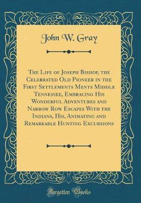 The Life of Joseph Bishop, the Celebrated Old Pioneer in the First Settlements Ments Middle Tennessee, Embracing His Wonderful Adventures and Narrow Row Escapes with the Indians, His, Animating and Remarkable Hunting Excursions (Classic Reprint) by John W Gray image
