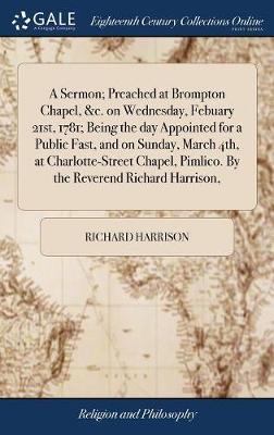 A Sermon; Preached at Brompton Chapel, &c. on Wednesday, Febuary 21st, 1781; Being the Day Appointed for a Public Fast, and on Sunday, March 4th, at Charlotte-Street Chapel, Pimlico. by the Reverend Richard Harrison, by Richard Harrison image