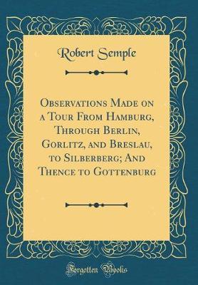 Observations Made on a Tour from Hamburg, Through Berlin, Gorlitz, and Breslau, to Silberberg; And Thence to Gottenburg (Classic Reprint) by Robert Semple image