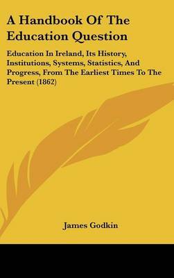 A Handbook Of The Education Question: Education In Ireland, Its History, Institutions, Systems, Statistics, And Progress, From The Earliest Times To The Present (1862) on Hardback by James Godkin