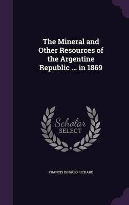 The Mineral and Other Resources of the Argentine Republic ... in 1869 by Francis Ignacio Rickard image