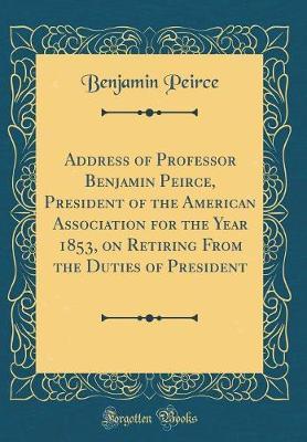 Address of Professor Benjamin Peirce, President of the American Association for the Year 1853, on Retiring from the Duties of President (Classic Reprint) by Benjamin Peirce image