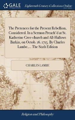 The Pretences for the Present Rebellion, Considered. in a Sermon Preach'd at St. Katherine Cree-Church and All-Hallows Barkin, on Octob. 16. 1715. by Charles Lambe, ... the Sixth Edition image