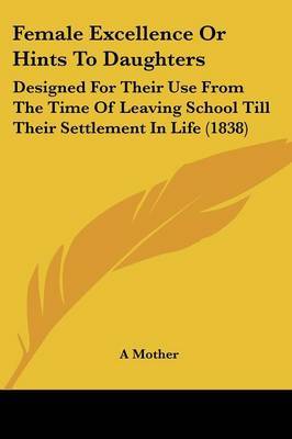 Female Excellence Or Hints To Daughters: Designed For Their Use From The Time Of Leaving School Till Their Settlement In Life (1838) on Paperback by A Mother