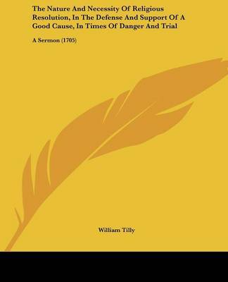 The Nature And Necessity Of Religious Resolution, In The Defense And Support Of A Good Cause, In Times Of Danger And Trial: A Sermon (1705) by William Tilly image