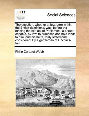 The Question, Whether a Jew, Born Within the British Dominions, Was, Before the Making the Late Act of Parliament, a Person Capable, by Law, to Purchase and Hold Lands to Him, and His Heirs, Fairly Stated and Considered. by a Gentleman of Lincoln's-Inn by Philip Carteret Webb image