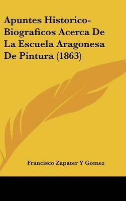 Apuntes Historico-Biograficos Acerca de La Escuela Aragonesa de Pintura (1863) on Hardback by Francisco Zapater y Gomez