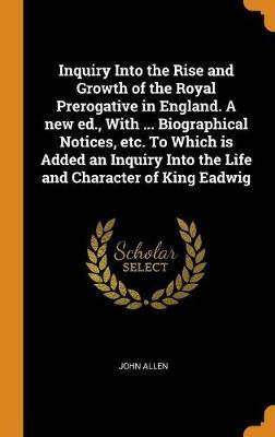 Inquiry Into the Rise and Growth of the Royal Prerogative in England. a New Ed., with ... Biographical Notices, Etc. to Which Is Added an Inquiry Into the Life and Character of King Eadwig by John Allen image