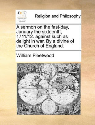 A Sermon on the Fast-Day, January the Sixteenth, 1711/12. Against Such as Delight in War. by a Divine of the Church of England. by William Fleetwood