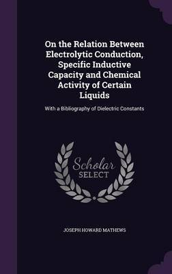 On the Relation Between Electrolytic Conduction, Specific Inductive Capacity and Chemical Activity of Certain Liquids on Hardback by Joseph Howard Mathews