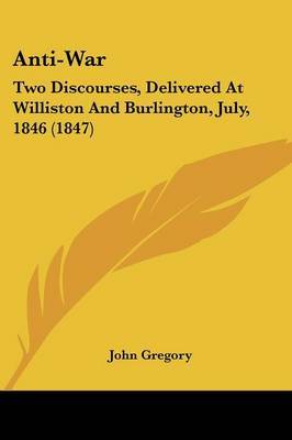 Anti-War: Two Discourses, Delivered At Williston And Burlington, July, 1846 (1847) on Paperback by John Gregory