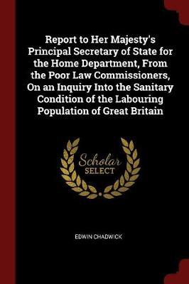 Report to Her Majesty's Principal Secretary of State for the Home Department, from the Poor Law Commissioners, on an Inquiry Into the Sanitary Condition of the Labouring Population of Great Britain by Edwin Chadwick