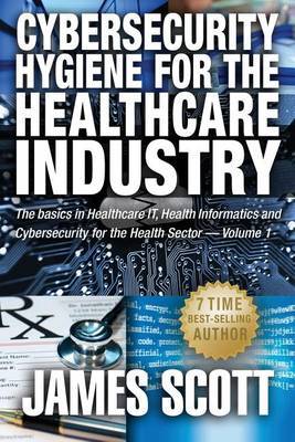 Cybersecurity Hygiene for the Healthcare Industry: The Basics in Healthcare It, Health Informatics and Cybersecurity for the Health Sector Volume 1 by James Scott (George Washington University Hospital, Washington, DC) image