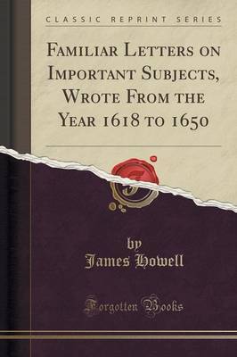 Familiar Letters on Important Subjects, Wrote from the Year 1618 to 1650 (Classic Reprint) by James Howell