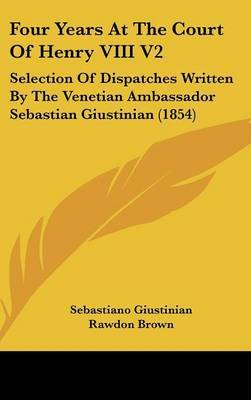 Four Years at the Court of Henry VIII V2: Selection of Dispatches Written by the Venetian Ambassador Sebastian Giustinian (1854) on Hardback by Sebastiano Giustinian