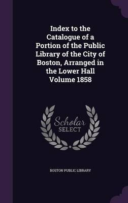 Index to the Catalogue of a Portion of the Public Library of the City of Boston, Arranged in the Lower Hall Volume 1858 image