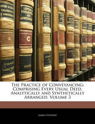 The Practice of Conveyancing: Comprising Every Usual Deed, Analytically and Synthetically Arranged, Volume 3 on Paperback by James Stewart