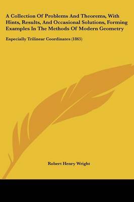 A Collection Of Problems And Theorems, With Hints, Results, And Occasional Solutions, Forming Examples In The Methods Of Modern Geometry: Especially Trilinear Coordinates (1865) on Paperback by Robert Henry Wright