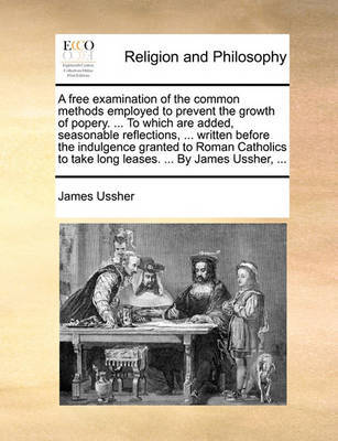A Free Examination of the Common Methods Employed to Prevent the Growth of Popery. ... to Which Are Added, Seasonable Reflections, ... Written Before the Indulgence Granted to Roman Catholics to Take Long Leases. ... by James Ussher, ... by James Ussher image