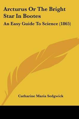 Arcturus Or The Bright Star In Bootes: An Easy Guide To Science (1865) on Paperback by Catharine Maria Sedgwick