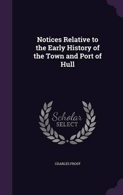 Notices Relative to the Early History of the Town and Port of Hull on Hardback by Charles Frost