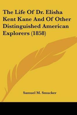 The Life Of Dr. Elisha Kent Kane And Of Other Distinguished American Explorers (1858) on Paperback by Samuel M Smucker