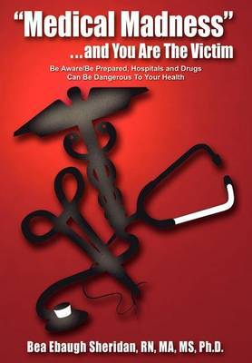 "Medical Madness" . . . and You are the Victim: be Aware/be Prepared, Hospitals and Drugs Can be Dangerous to Your Health on Hardback by Bea Ebaugh Sheridan RN Ma MS PH. D.