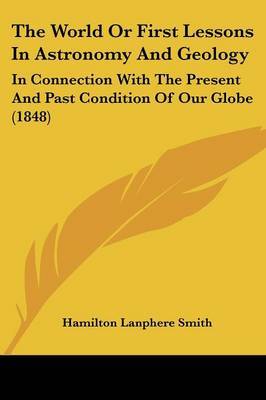 The World Or First Lessons In Astronomy And Geology: In Connection With The Present And Past Condition Of Our Globe (1848) on Paperback by Hamilton Lanphere Smith