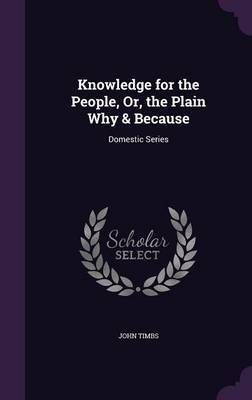 Knowledge for the People, Or, the Plain Why & Because on Hardback by John Timbs