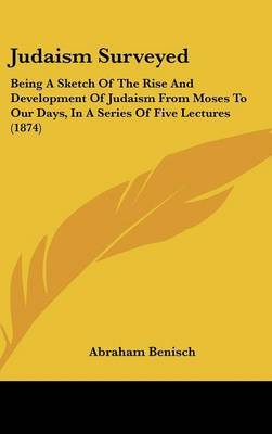 Judaism Surveyed: Being A Sketch Of The Rise And Development Of Judaism From Moses To Our Days, In A Series Of Five Lectures (1874) on Hardback by Abraham Benisch