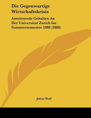 Die Gegenwartige Wirtschaftskrisis: Antrittsrede Gehalten an Der Universitat Zurich Im Sommersemester 1888 (1888) on Paperback by Julius Wolf