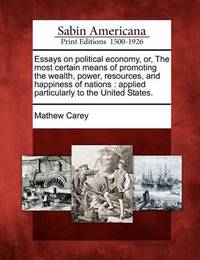 Essays on political economy, or, The most certain means of promoting the wealth, power, resources, and happiness of nations by Mathew Carey