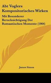 Abt Voglers Kompositorisches Wirken: Mit Besonderer Berucksichtigung Der Romantischen Momente (1904) on Hardback by James Simon