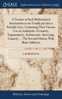 A Treatise of Such Mathematical Instruments as Are Usually Put Into a Portable Case, Containing Their Various Uses in Arithmetic, Geometry, Trigonometry, Architecture, Surveying, Gunnery, ... the Second Edition, with Many Additions on Hardback by J Robertson