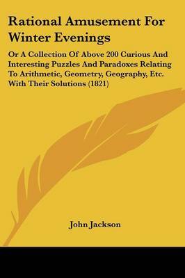Rational Amusement For Winter Evenings: Or A Collection Of Above 200 Curious And Interesting Puzzles And Paradoxes Relating To Arithmetic, Geometry, Geography, Etc. With Their Solutions (1821) by John Jackson image