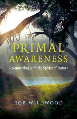 Primal Awareness – Reconnecting with the Spirits of Nature by Rob Wildwood