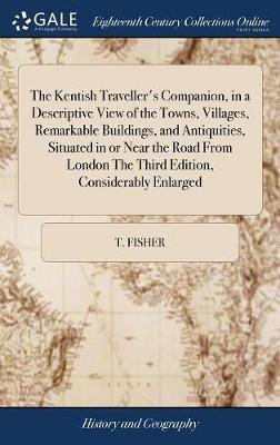 The Kentish Traveller's Companion, in a Descriptive View of the Towns, Villages, Remarkable Buildings, and Antiquities, Situated in or Near the Road from London the Third Edition, Considerably Enlarged on Hardback by T Fisher