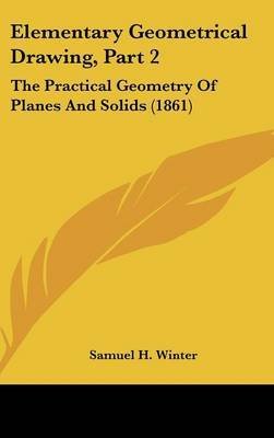 Elementary Geometrical Drawing, Part 2: The Practical Geometry of Planes and Solids (1861) on Hardback by Samuel H Winter