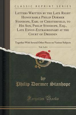 Letters Written by the Late Right Honourable Philip Dormer Stanhope, Earl of Chesterfield, to His Son, Philip Stanhope, Esq., Late Envoy-Extraordinary at the Court of Dresden, Vol. 3 of 4 by Philip Dormer Stanhope