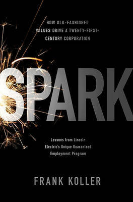 Spark: How Old-fashioned Values Drive a Twenty-first Century Corporation - Lessons from Lincoln Electric's Unique Guaranteed Employment Program by Frank Koller image