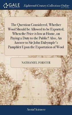 The Question Considered, Whether Wool Should Be Allowed to Be Exported, When the Price Is Low at Home, on Paying a Duty to the Public? Also, an Answer to Sir John Dalrymple's Pamphlet Upon the Exportation of Wool on Hardback by Nathaniel Forster