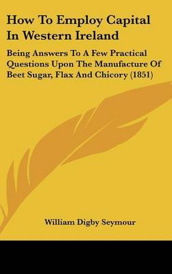 How to Employ Capital in Western Ireland: Being Answers to a Few Practical Questions Upon the Manufacture of Beet Sugar, Flax and Chicory (1851) by William Digby Seymour image