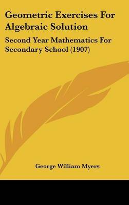 Geometric Exercises for Algebraic Solution: Second Year Mathematics for Secondary School (1907) on Hardback by George William Myers