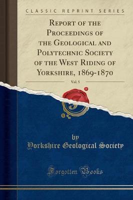 Report of the Proceedings of the Geological and Polytechnic Society of the West Riding of Yorkshire, 1869-1870, Vol. 5 (Classic Reprint) by Yorkshire Geological Society