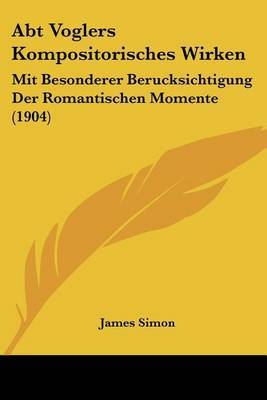 Abt Voglers Kompositorisches Wirken: Mit Besonderer Berucksichtigung Der Romantischen Momente (1904) on Paperback by James Simon