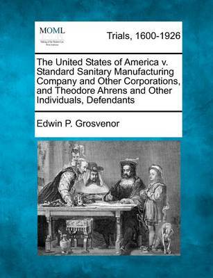 The United States of America V. Standard Sanitary Manufacturing Company and Other Corporations, and Theodore Ahrens and Other Individuals, Defendants by Edwin P Grosvenor