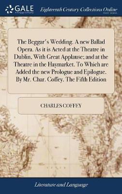 The Beggar's Wedding. a New Ballad Opera. as It Is Acted at the Theatre in Dublin, with Great Applause; And at the Theatre in the Haymarket. to Which Are Added the New Prologue and Epilogue. by Mr. Char. Coffey. the Fifth Edition on Hardback by Charles Coffey