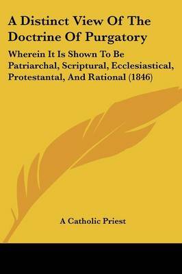 A Distinct View Of The Doctrine Of Purgatory: Wherein It Is Shown To Be Patriarchal, Scriptural, Ecclesiastical, Protestantal, And Rational (1846) on Paperback by A Catholic Priest