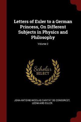 Letters of Euler to a German Princess, on Different Subjects in Physics and Philosophy; Volume 2 by Jean-Antoine-Nicolas Carit De Condorcet