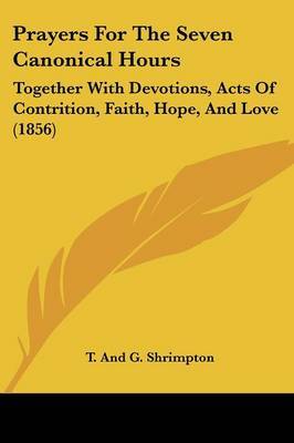 Prayers for the Seven Canonical Hours: Together with Devotions, Acts of Contrition, Faith, Hope, and Love (1856) by And G Shrimpton T and G Shrimpton image